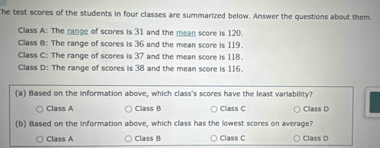 The test scores of the students in four classes are summarized below. Answer the questions about them.
Class A: The range of scores is 31 and the mean score is 120.
Class B: The range of scores is 36 and the mean score is 119.
Class C: The range of scores is 37 and the mean score is 118.
Class D: The range of scores is 38 and the mean score is 116.
(a) Based on the information above, which class's scores have the least variability?
Class A Class B Class C Class D
(b) Based on the information above, which class has the lowest scores on average?
Class A Class B Class C Class D