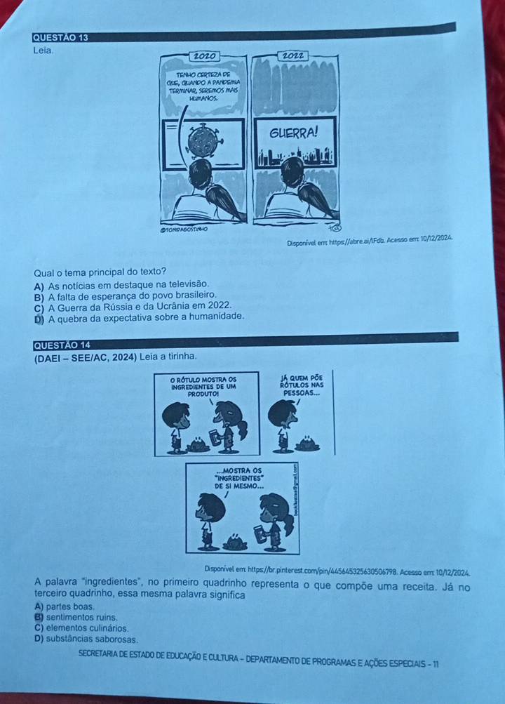 QUESTAO 13
Leia 
Disponível err: https://abre.ai/lFdb. Acesso emr: 10/12/2024.
Qual o tema principal do texto?
A) As notícias em destaque na televisão.
B) A falta de esperança do povo brasileiro.
C) A Guerra da Rússia e da Ucrânia em 2022.
D) A quebra da expectativa sobre a humanidade.
QUESTAO 14
(DAEI - SEE/AC, 2024) Leia a tirinha.
Disponível em: https://br.pinterest.com/pin/445645325630506798. Acesso em: 10/12/2024.
A palavra "ingredientes", no primeiro quadrinho representa o que compõe uma receita. Já no
terceiro quadrinho, essa mesma palavra significa
A) partes boas.
B sentimentos ruins.
C) elementos culinários.
D) substâncias saborosas.
SECRETARIA DE ESTADO DE EDUCAÇÃO E CULTURA - DEPARTAMENTO DE PROGRAMAS E AÇÕES ESPECIAIS - 11