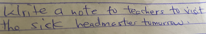 urite a note to teachers to visit 
the sick headmaster tomorrow.