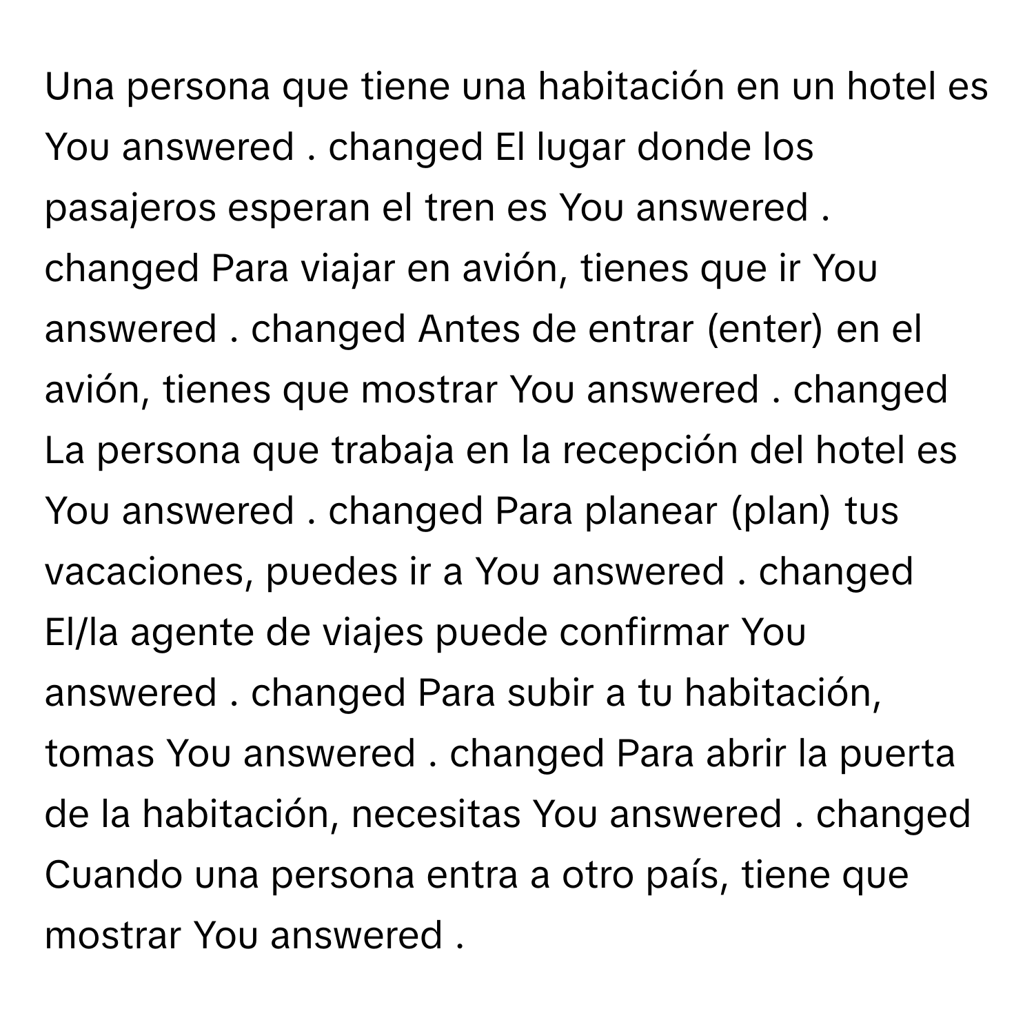 Una persona que tiene una habitación en un hotel es You answered . changed El lugar donde los pasajeros esperan el tren es You answered . changed Para viajar en avión, tienes que ir You answered . changed Antes de entrar (enter) en el avión, tienes que mostrar You answered . changed La persona que trabaja en la recepción del hotel es You answered . changed Para planear (plan) tus vacaciones, puedes ir a You answered . changed El/la agente de viajes puede confirmar You answered . changed Para subir a tu habitación, tomas You answered . changed Para abrir la puerta de la habitación, necesitas You answered . changed Cuando una persona entra a otro país, tiene que mostrar You answered .