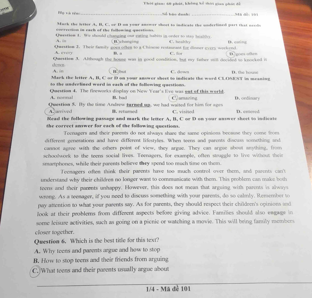 Thời gian: 60 phút, không kể thời gian phát đề
m
Họ và tên:_ Số báo danh: _Mã đề: 101
Mark the letter A, B, C, or D on your answer sheet to indicate the underlined part that needs
correction in each of the following questions.
Question 1. We should changing our eating habits in order to stay healthy
A. in B. changing C. healthy D. cating
Question 2. Their family goes often to a Chinese restaurant for dinner every weekend.
A. every B. a C. for D.]goes often
Question 3. Although the house was in good condition, but my father still decided to knocked it
down.
A. in B.)but C. down D. the house
Mark the letter A, B, C or D on your answer sheet to indicate the word CLOSEST in meaning
to the underlined word in each of the following questions.
Question 4. The fireworks display on New Year’s Eve was out of this world.
A. normal B. bad C.)amazing D. ordinary
Question 5. By the time Andrew turned up, we had waited for him for ages
A.)arrived B. returned C. visited D. entered
Read the following passage and mark the letter A, B, C or D on your answer sheet to indicate
the correct answer for each of the following questions.
Teenagers and their parents do not always share the same opinions because they come from
different generations and have different lifestyles. When teens and parents discuss something and
cannot agree with the others point of view, they argue. They can argue about anything, from
schoolwork to the teens social lives. Teenagers, for example, often struggle to live without their
smartphones, while their parents believe they spend too much time on them.
Teenagers often think their parents have too much control over them, and parents can't
understand why their children no longer want to communicate with them. This problem can make both
teens and their parents unhappy. However, this does not mean that arguing with parents is always
wrong. As a teenager, if you need to discuss something with your parents, do so calmly. Remember to
pay attention to what your parents say. As for parents, they should respect their children's opinions and
look at their problems from different aspects before giving advice. Families should also engage in
some leisure activities, such as going on a picnic or watching a movie. This will bring family members
closer together.
Question 6. Which is the best title for this text?
A. Why teens and parents argue and how to stop
B. How to stop teens and their friends from arguing
C. What teens and their parents usually argue about
1/4 - Mã đề 101