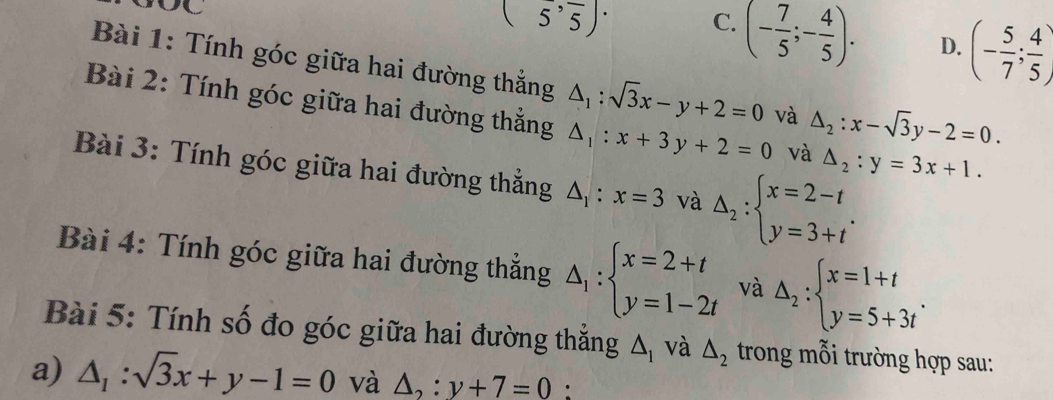 (5^,frac 5 C. (- 7/5 ;- 4/5 ). D. (- 5/7 ; 4/5 )
Bài 1: Tính góc giữa hai đường thẳng △ _1:sqrt(3)x-y+2=0 và △ _2:x-sqrt(3)y-2=0. 
Bài 2: Tính góc giữa hai đường thắng △ _1:x+3y+2=0 và △ _2:y=3x+1. 
Bài 3: Tính góc giữa hai đường thẳng △ _1:x=3 và Delta _2:beginarrayl x=2-t y=3+tendarray.. 
Bài 4: Tính góc giữa hai đường thẳng △ _1:beginarrayl x=2+t y=1-2tendarray. và △ _2:beginarrayl x=1+t y=5+3tendarray.. 
Bài 5: Tính số đo góc giữa hai đường thắng △ _1 và △ _2 trong mỗi trường hợp sau:
a) △ _1:sqrt(3)x+y-1=0 và △ _2:y+7=0