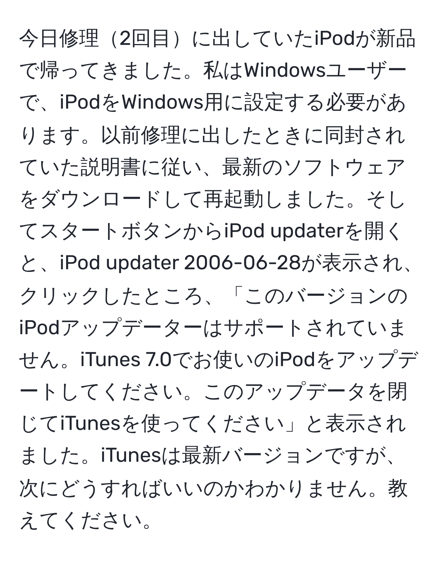 今日修理2回目に出していたiPodが新品で帰ってきました。私はWindowsユーザーで、iPodをWindows用に設定する必要があります。以前修理に出したときに同封されていた説明書に従い、最新のソフトウェアをダウンロードして再起動しました。そしてスタートボタンからiPod updaterを開くと、iPod updater 2006-06-28が表示され、クリックしたところ、「このバージョンのiPodアップデーターはサポートされていません。iTunes 7.0でお使いのiPodをアップデートしてください。このアップデータを閉じてiTunesを使ってください」と表示されました。iTunesは最新バージョンですが、次にどうすればいいのかわかりません。教えてください。