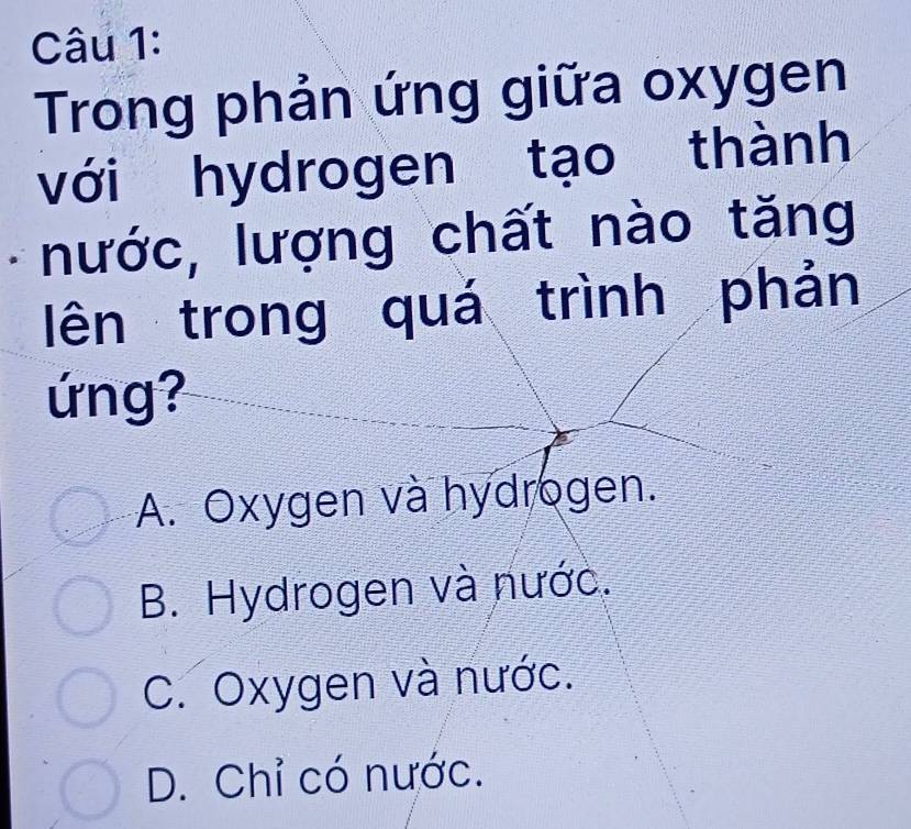 Trong phản ứng giữa oxygen
với hydrogen tạo thành
nước, lượng chất nào tăng
lên trong quá trình phản
ứng?
A. Oxygen và hydrogen.
B. Hydrogen và nước.
C. Oxygen và nước.
D. Chỉ có nước.