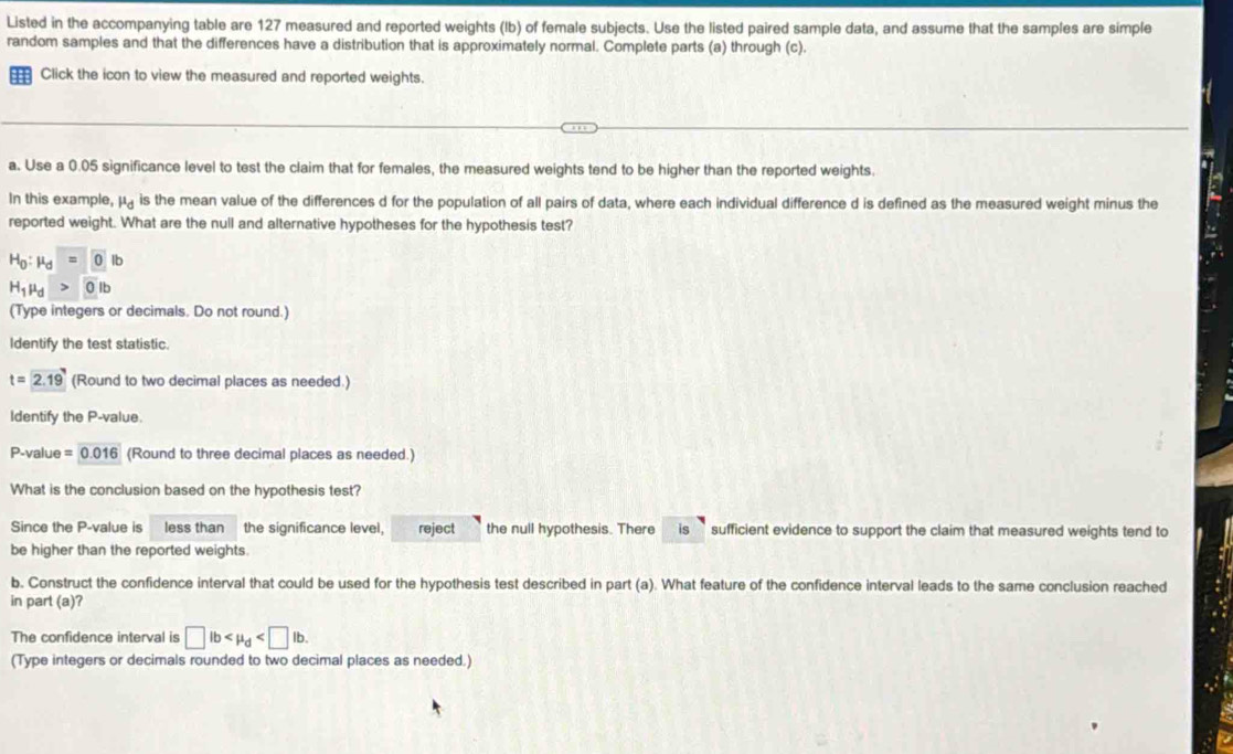 Listed in the accompanying table are 127 measured and reported weights (Ib) of female subjects. Use the listed paired sample data, and assume that the samples are simple 
random samples and that the differences have a distribution that is approximately normal. Complete parts (a) through (c). 
13 Click the icon to view the measured and reported weights. 
a. Use a 0.05 significance level to test the claim that for females, the measured weights tend to be higher than the reported weights. 
In this example, mu _d is the mean value of the differences d for the population of all pairs of data, where each individual difference d is defined as the measured weight minus the 
reported weight. What are the null and alternative hypotheses for the hypothesis test?
H_0:mu _d=0lb
H_1mu _d>0>
(Type integers or decimals. Do not round.) 
Identify the test statistic.
t=2.19 (Round to two decimal places as needed.) 
Identify the P -value.
P -value =0.016 (Round to three decimal places as needed.) 
What is the conclusion based on the hypothesis test? 
Since the P -value is less than the significance level. reject the null hypothesis. There is sufficient evidence to support the claim that measured weights tend to 
be higher than the reported weights. 
b. Construct the confidence interval that could be used for the hypothesis test described in part (a). What feature of the confidence interval leads to the same conclusion reached 
in part (a)? 
The confidence interval is □ lb . 
(Type integers or decimals rounded to two decimal places as needed.)