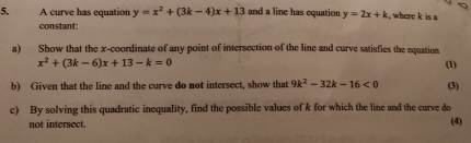 A curve has equation y=x^2+(3k-4)x+13 and a line has equation y=2x+k , where k is a 
constant: 
a) Show that the x-coordinate of any point of intersection of the line and curve satisfies the equation
x^2+(3k-6)x+13-k=0 (1) 
b) Given that the line and the curve do not intersect, show that 9k^2-32k-16<0</tex> (3) 
c) By solving this quadratic inequality, find the possible values of k for which the line and the curve do 
not intersect. (4)