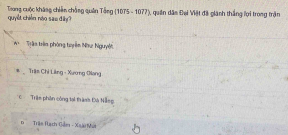 Trong cuộc kháng chiến chống quân Tống (1075-1077) 0, quân dân Đại Việt đã giành thắng lợi trong trận
quyết chiến nào sau đây?
A、 Trận trên phòng tuyển Như Nguyệt.
B Trận Chi Lăng - Xương Giang
c Trận phần công tại thành Đà Nẵng
Đ Trận Rạch Gầm - Xoài Mút