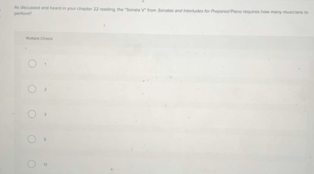 As discussed and heard in your chapter 22 reading, the "Sonata V° from Sonatas and Interludes for Prepared Piano requires how many musicians to
perform?
Mutiple Choice
1
2
3
5
12