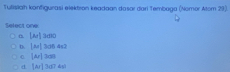 Tulislah konfigurasi elektron keadaan dasar dari Tembaga (Nomor Atom 29).
Select one:
a. [Ar]3d10
b. |Ar|3d64s2
C. [Ar]3a8
d. [Ar]3a74sl