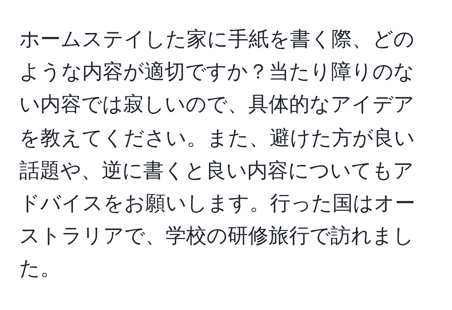 ホームステイした家に手紙を書く際、どのような内容が適切ですか？当たり障りのない内容では寂しいので、具体的なアイデアを教えてください。また、避けた方が良い話題や、逆に書くと良い内容についてもアドバイスをお願いします。行った国はオーストラリアで、学校の研修旅行で訪れました。