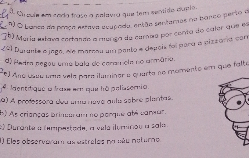 Circule em cada frase a palavra que tem sentido duplo.
a) O banco da praça estava ocupado, então sentamos no banco perto d
(b) Maria estava cortando a manga da camisa por conta do calor que es
(c) Durante o jogo, ele marcou um ponto e depois foi para a pizzaria con
d) Pedro pegou uma bala de caramelo no armário.
) Ana usou uma vela para iluminar o quarto no momento em que falta
4. Identifique a frase em que há polissemia.
a) A professora deu uma nova aula sobre plantas.
b) As crianças brincaram no parque até cansar.
c) Durante a tempestade, a vela iluminou a sala.
d) Eles observaram as estrelas no céu noturno.