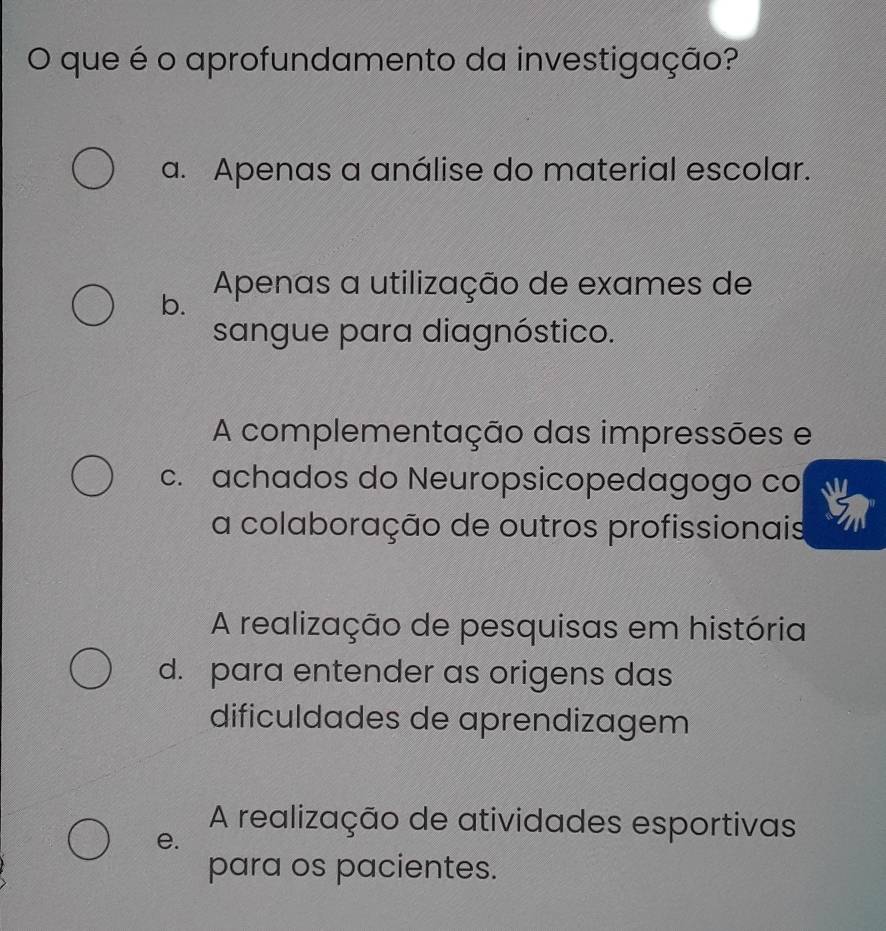 que é o aprofundamento da investigação?
a. Apenas a análise do material escolar.
b. Apenas a utilização de exames de
sangue para diagnóstico.
A complementação das impressões e
c. achados do Neuropsicopedagogo co
a colaboração de outros profissionais
A realização de pesquisas em história
d. para entender as origens das
dificuldades de aprendizagem
A realização de atividades esportivas
e.
para os pacientes.