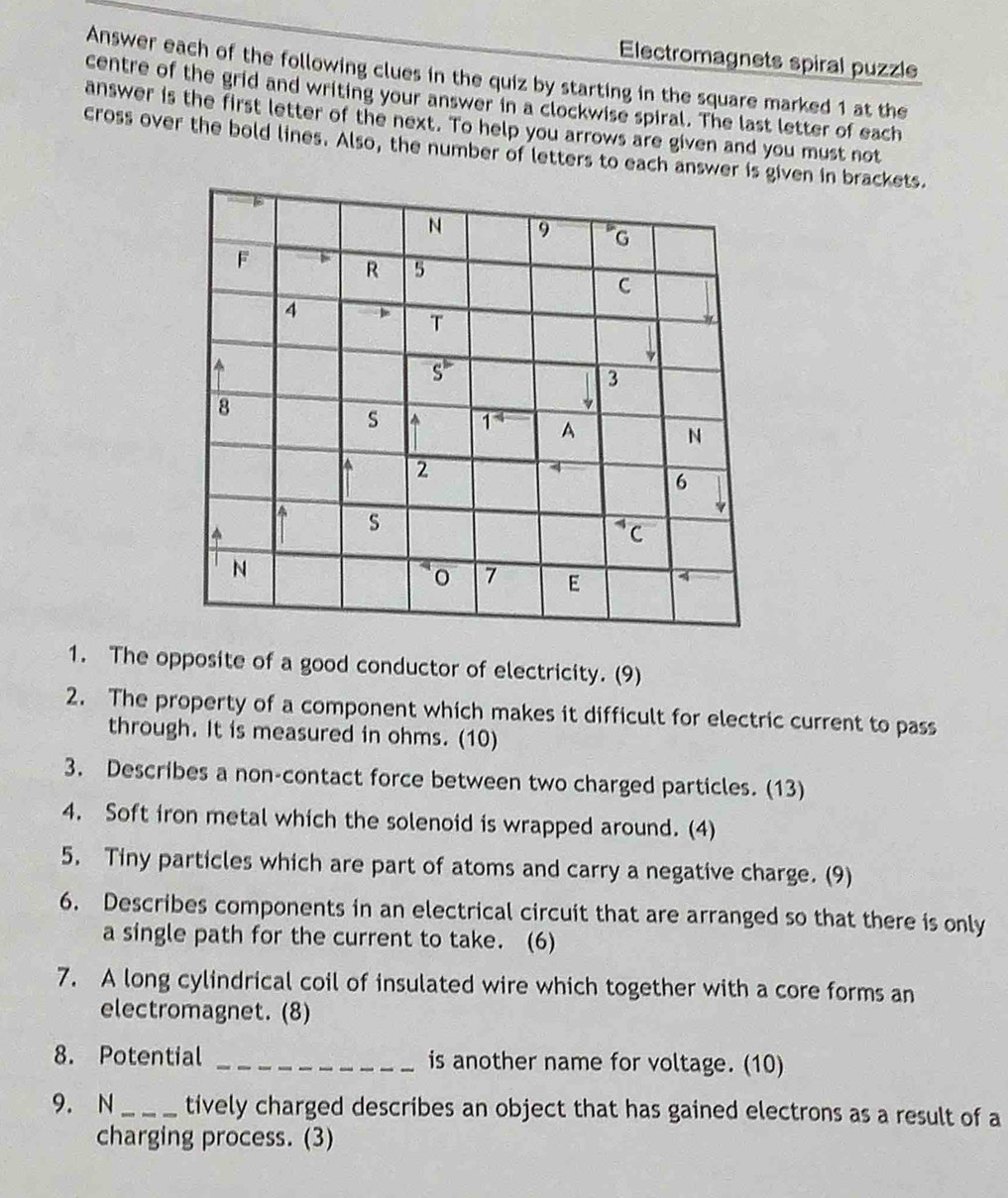 Electromagnets spiral puzzle
Answer each of the following clues in the quiz by starting in the square marked 1 at the
centre of the grid and writing your answer in a clockwise spiral. The last letter of each
answer is the first letter of the next. To help you arrows are given and you must not
cross over the bold lines. Also, the number of letters to each answer is given in brackets.
1. The opposite of a good conductor of electricity. (9)
2. The property of a component which makes it difficult for electric current to pass
through. It is measured in ohms. (10)
3. Describes a non-contact force between two charged particles. (13)
4. Soft iron metal which the solenoid is wrapped around. (4)
5. Tiny particles which are part of atoms and carry a negative charge. (9)
6. Describes components in an electrical circuit that are arranged so that there is only
a single path for the current to take. (6)
7. A long cylindrical coil of insulated wire which together with a core forms an
electromagnet. (8)
8. Potential _is another name for voltage. (10)
9. N _tively charged describes an object that has gained electrons as a result of a
charging process. (3)
