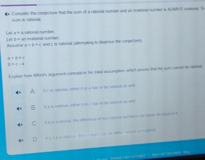 Consider the conjecture that the sum of a rational number and an irrational number is ALWAYS irrational. To
sum is rational.
Let a= a rational number.
Let b= an imational number.
Assume a+b=c and c is rational (attempting to disprove the conjecture).
a+b=c
b=c-a
Explain how Alfred's argument contradicts his initial assumption, which proves that the sum cannot be rational
^ If c is rational, either b or a has to be rational as well.
B If a is rational, either b or c has to be rational as well.
C If b is irrational, the difference of two rational numbers can never be equal la t.
If a + b is rational, then a and h can be either rational or irrational.