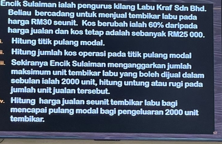 Encik Sulaiman ialah pengurus kilang Labu Kraf Sdn Bhd. 
Beliau bercadang untuk menjual tembikar labu pada 
harga RM30 seunit. Kos berubah ialah 60% daripada 
harga jualan dan kos tetap adalah sebanyak RM25 000. 
. Hitung titik pulang modal. 
. Hitung jumlah kos operasi pada titik pulang modal 
iii. Sekiranya Encik Sulaiman menganggarkan jumlah 
maksimum unit tembikar labu yang boleh dijual dalam 
sebulan ialah 2000 unit, hitung untung atau rugi pada 
jumlah unit jualan tersebut. 
Hitung harga jualan seunit tembikar labu bagi 
mencapai pulang modal bagi pengeluaran 2000 unit 
tembikar.