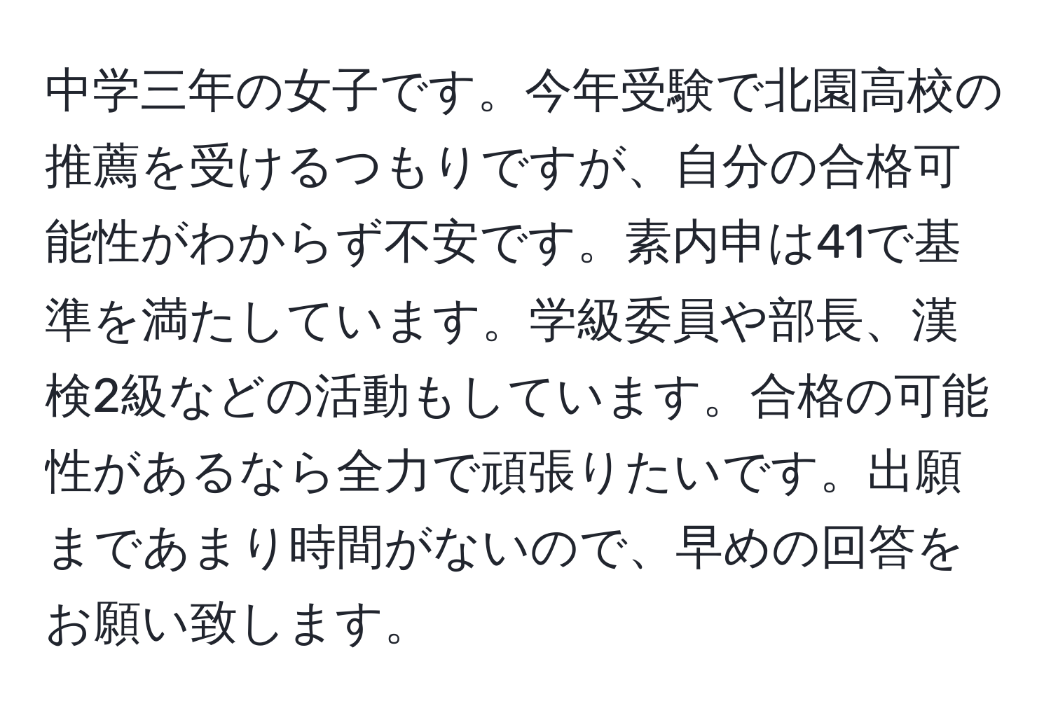 中学三年の女子です。今年受験で北園高校の推薦を受けるつもりですが、自分の合格可能性がわからず不安です。素内申は41で基準を満たしています。学級委員や部長、漢検2級などの活動もしています。合格の可能性があるなら全力で頑張りたいです。出願まであまり時間がないので、早めの回答をお願い致します。