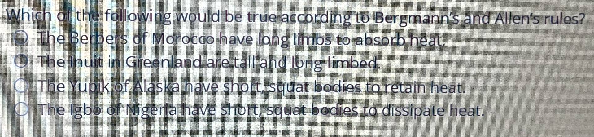 Which of the following would be true according to Bergmann's and Allen's rules?
The Berbers of Morocco have long limbs to absorb heat.
The Inuit in Greenland are tall and long-limbed.
The Yupik of Alaska have short, squat bodies to retain heat.
The Igbo of Nigeria have short, squat bodies to dissipate heat.