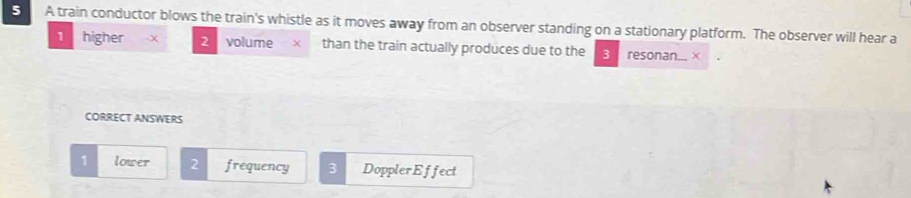 A train conductor blows the train's whistle as it moves away from an observer standing on a stationary platform. The observer will hear a
1 higher x 2 volume x than the train actually produces due to the 3 resonan... ×
CORRECT ANSWERS
1 lower 2 frequency 3 DopplerEffect