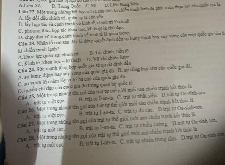 A.Liên Xô. B. Trung Quốc. C. Mĩ. D. Liên Bang Nga.
Câu 22. Một trong những bài học rút ra của thời kì chiến tranh lạnh để phát triển thực lực của quốc gia là
A. lấy đối đầu chính trị, quân sự là chủ yếu.
B. lấy hợp tác và cạnh tranh về kinh tế, chính trị là chính.
C. phương thức hợp tác khoa học, kĩ thuật là chủ đạo.
D. chạy đua vũ trang,cạnh tranh về kinh tế là quan trọng.
Câu 23. Nhân tố nào sau đây là đúng quyết định đến sự hưng thịnh hay suy vong của một quốc gia sau th
kì chiến tranh lạnh?
A.Thực lực quân sự, chính trị. B. Tài chính, tiền tệ.
C. Kinh tế, khoa học - kĩ thuật. D. Vũ khí chiến lược.
Câu 24. Sức mạnh tổng hợp quốc gia sẽ quyết định đến
A. sự hưng thịnh hay suy vong của quốc gia đó. B. sự sống hay còn của quốc gia đó.
C. sự vươn lên năm lấy vị trí bá chủ của quốc gia đó.
D. quyền chỉ đạo của quốc gia đó trong quan hệ quốc tế.
Câu 25. Một trong những tên gọi của trật tự thế giới mới sau chiến trạnh kết thúc là
A. trật tự một cực. B. trật tự I-an-ta. C. trật tự nhất siêu. D.trật tự Oa-sinh-tơn.
Câu 26. Một trong những tên gọi của trật tự thế giới mới sau chiến trạnh kết thúc là
A. trật tự một cực. B. trật tự I-an-ta. C. trật tự đa cực. D.trật tự Oa-sinh-tơn.
Câu 27. Một trong những tên gọi của trật tự thế giới mới sau chiến trạnh kết thúc là
A. trật tự một cực. B. trật tự I-an-ta. C. trật tự nhiều cường. D.trật tự Oa-sinh-tơn.
Cầu 28. Một trong những tên gọi của trật tự thế giới mới sau chiến trạnh kết thúc là
A. trật tự một cực. B. trật tự I-an-ta. C. trật tự nhiều trung tâm. D.trật tự Oa-sinh-tơn