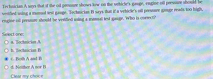 Technician A says that if the oil pressure shows low on the vehicle's gauge, engine oil pressure should be
verified using a manual test gauge. Technician B says that if a vehicle's oil pressure gauge reads too high,
engine oil pressure should be verified using a manual test gauge. Who is correct?
Select one:
a. Technician A
b. Technician B
c. Both A and B
d. Neither A nor B
Clear my choice