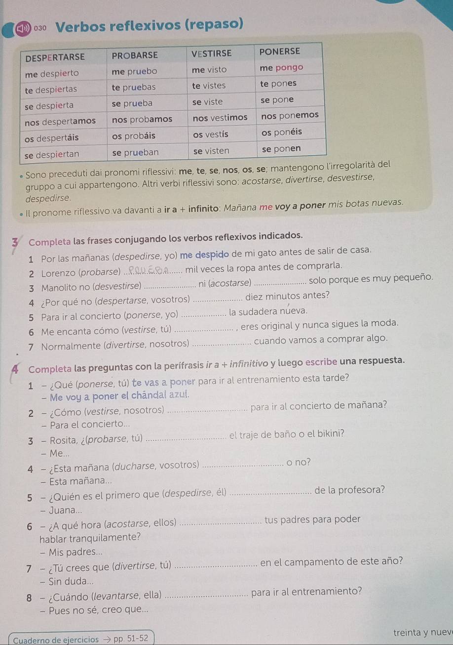 ο Verbos reflexivos (repaso)
Sono preceduti dai pronomi riflessivi: me, te, se, nos, os, se; mantengoarità del
gruppo a cui appartengono. Altri verbi riflessivi sono: acostarse, divertirse, desvestirse,
despedirse.
Il pronome riflessivo va davanti a ir a + infinito: Mañana me voy a poner mis botas nuevas.
z Completa las frases conjugando los verbos reflexivos indicados.
1 Por las mañanas (despedirse, yo) me despido de mi gato antes de salir de casa.
2 Lorenzo (probarse) _mil veces la ropa antes de comprarla.
3 Manolito no (desvestirse) ni (acostarse) _solo porque es muy pequeño.
4 ¿Por qué no (despertarse, vosotros) _diez minutos antes?
5 Para ir al concierto (ponerse, yo)_ la sudadera nueva.
6 Me encanta cómo (vestirse, tú) _, eres original y nunca sigues la moda.
7 Normalmente (divertirse, nosotros)_ cuando vamos a comprar algo.
Completa las preguntas con la perífrasis ir a + infinitivo y luego escribe una respuesta.
1 - ¿Qué (ponerse, tú) te vas a poner para ir al entrenamiento esta tarde?
- Me voy a poner el chándal azul.
2 - ¿Cómo (vestirse, nosotros) _para ir al concierto de mañana?
- Para el concierto...
3 - Rosita, ¿(probarse, tú) _el traje de baño o el bikini?
- Me...
4 - ¿Esta mañana (ducharse, vosotros)_ o no?
- Esta mañana...
5 - ¿Quién es el primero que (despedirse, él) _de la profesora?
- Juana...
6 - ¿A qué hora (acostarse, ellos) _tus padres para poder
hablar tranquilamente?
- Mis padres...
7 - ¿Tú crees que (divertirse, tú) _en el campamento de este año?
- Sin duda...
8 - ¿Cuándo (levantarse, ella) _para ir al entrenamiento?
- Pues no sé, creo que...
Cuaderno de ejercicios → pp. 51-52 treinta y nuev