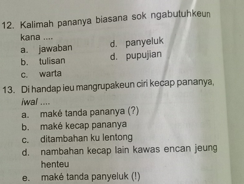 Kalimah pananya biasana sok ngabutuhkeun
kana ....
a. jawaban d. panyeluk
b. tulisan d. pupujian
c. warta
13. Di handap ieu mangrupakeun ciri kecap pananya,
iwal ....
a. maké tanda pananya (?)
b. maké kecap pananya
c. ditambahan ku lentong
d. nambahan kecap lain kawas encan jeung
henteu
e. maké tanda panyeluk (!)