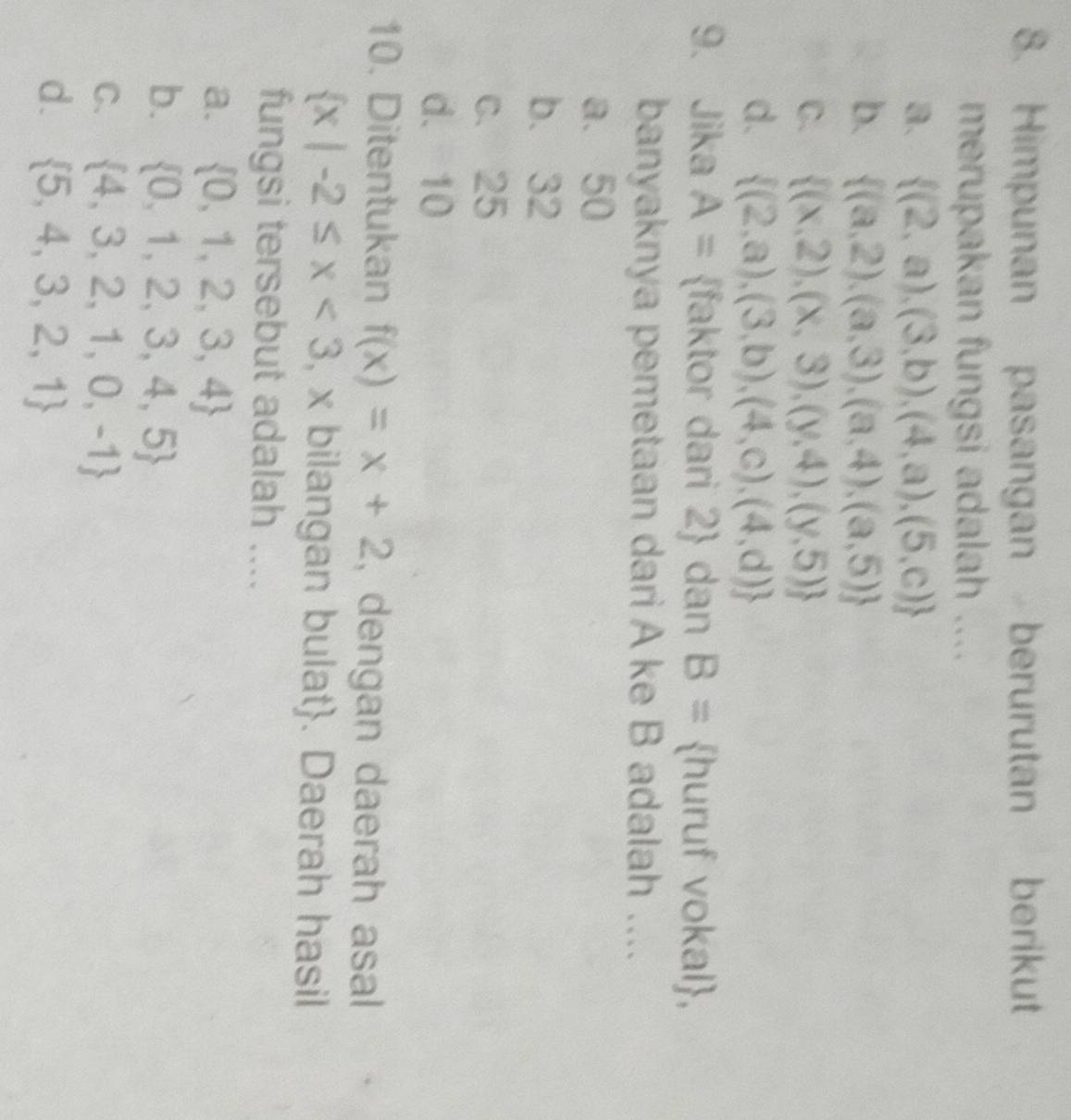 Himpunan pasangan berurutan berikut
merupakan fungsi adalah ....
a.  (2,a),(3,b),(4,a),(5,c)
b.  (a,2),(a,3),(a,4),(a,5)
C.  (x,2),(x,3),(y,4),(y,5)
d.  (2,a),(3,b),(4,c),(4,d)
9. Jika A= faktor dari 2  dan B= huruf vokal,
banyaknya pemetaan dari A ke B adalah ....
a. 50
b. 32
c. 25
d. 10
10. Ditentukan f(x)=x+2 , dengan daerah asal
 x|-2≤ x<3</tex> , x bilangan bulat. Daerah hasil
fungsi tersebut adalah ....
a.  0,1,2,3,4
b.  0,1,2,3,4,5
C.  4,3,2,1,0,-1
d.  5,4,3,2,1