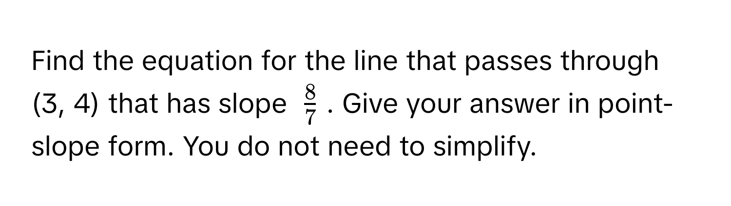 Find the equation for the line that passes through (3, 4) that has slope $ 8/7 $. Give your answer in point-slope form. You do not need to simplify.