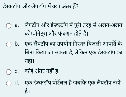 डेस्कटॉप और लैपटॉप में क्या अंतर हैं?
a. लैपटॉप और डेस्कटॉप में पूरी तरह से अलग-अलग
कोम्पोनेंट्स और फंक्शन होते हैं।
b. एक लैपटॉप का उपयोग निरंतर बिजली आपूर्ति के
बिना किया जा सकता है, लेकिन एक डेस्कटॉप का
नहीं ।
C. कोई अंतर नहीं हैं.
d. एक डेस्कटॉप पोर्टेबल है जबकि एक लैपटॉप नहीं
है।