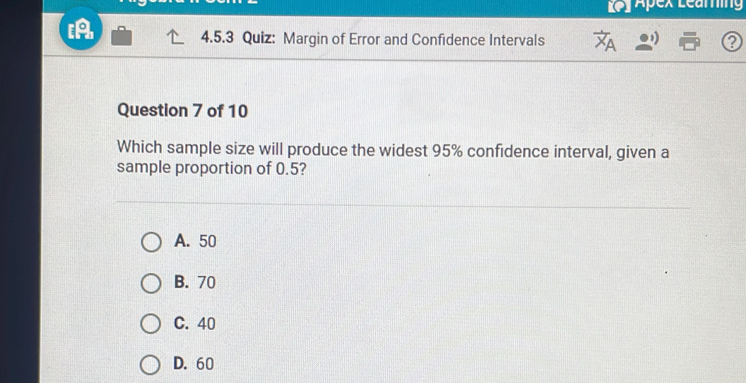 Ley Apex Learing
to
4.5.3 Quiz: Margin of Error and Confidence Intervals ?
Question 7 of 10
Which sample size will produce the widest 95% confidence interval, given a
sample proportion of 0.5?
A. 50
B. 70
C. 40
D. 60