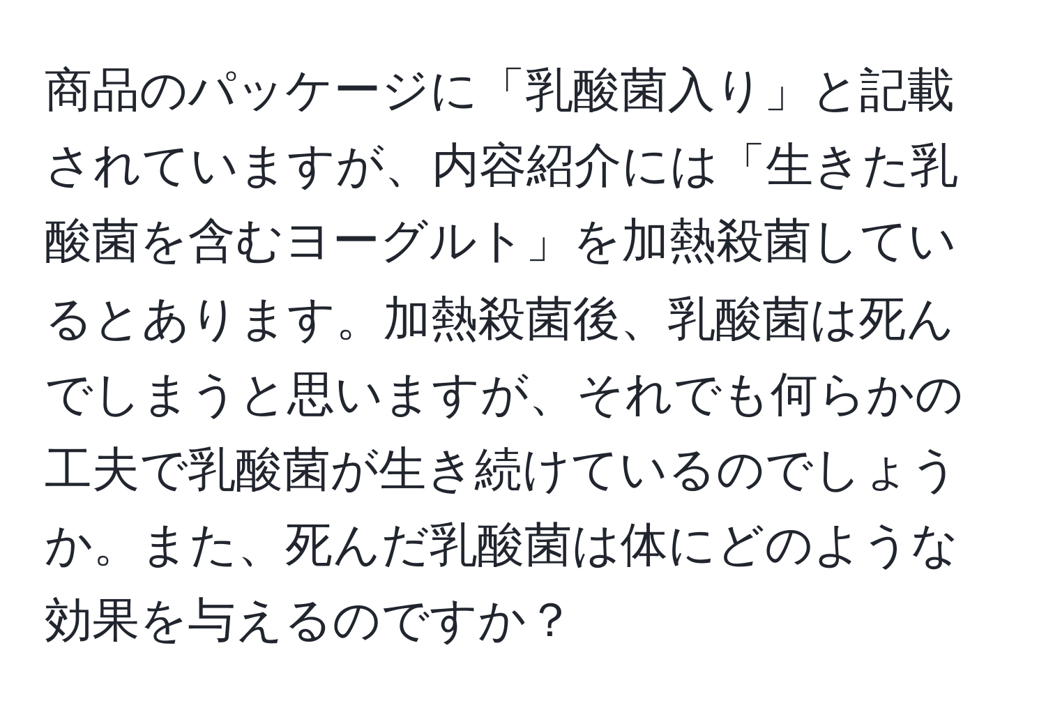 商品のパッケージに「乳酸菌入り」と記載されていますが、内容紹介には「生きた乳酸菌を含むヨーグルト」を加熱殺菌しているとあります。加熱殺菌後、乳酸菌は死んでしまうと思いますが、それでも何らかの工夫で乳酸菌が生き続けているのでしょうか。また、死んだ乳酸菌は体にどのような効果を与えるのですか？