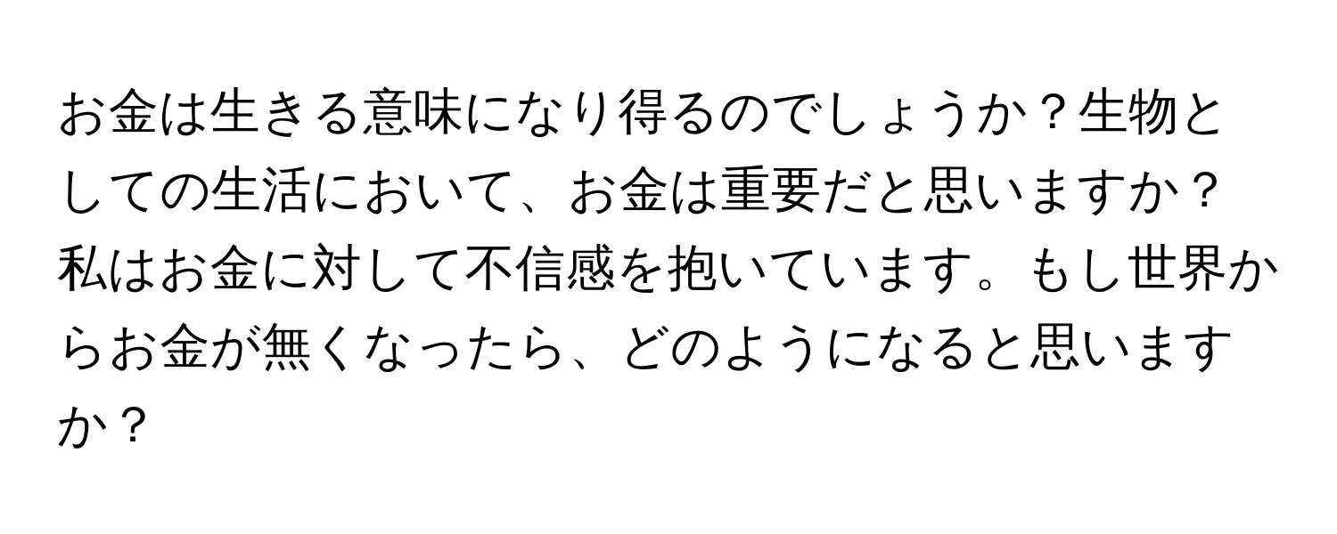 お金は生きる意味になり得るのでしょうか？生物としての生活において、お金は重要だと思いますか？私はお金に対して不信感を抱いています。もし世界からお金が無くなったら、どのようになると思いますか？
