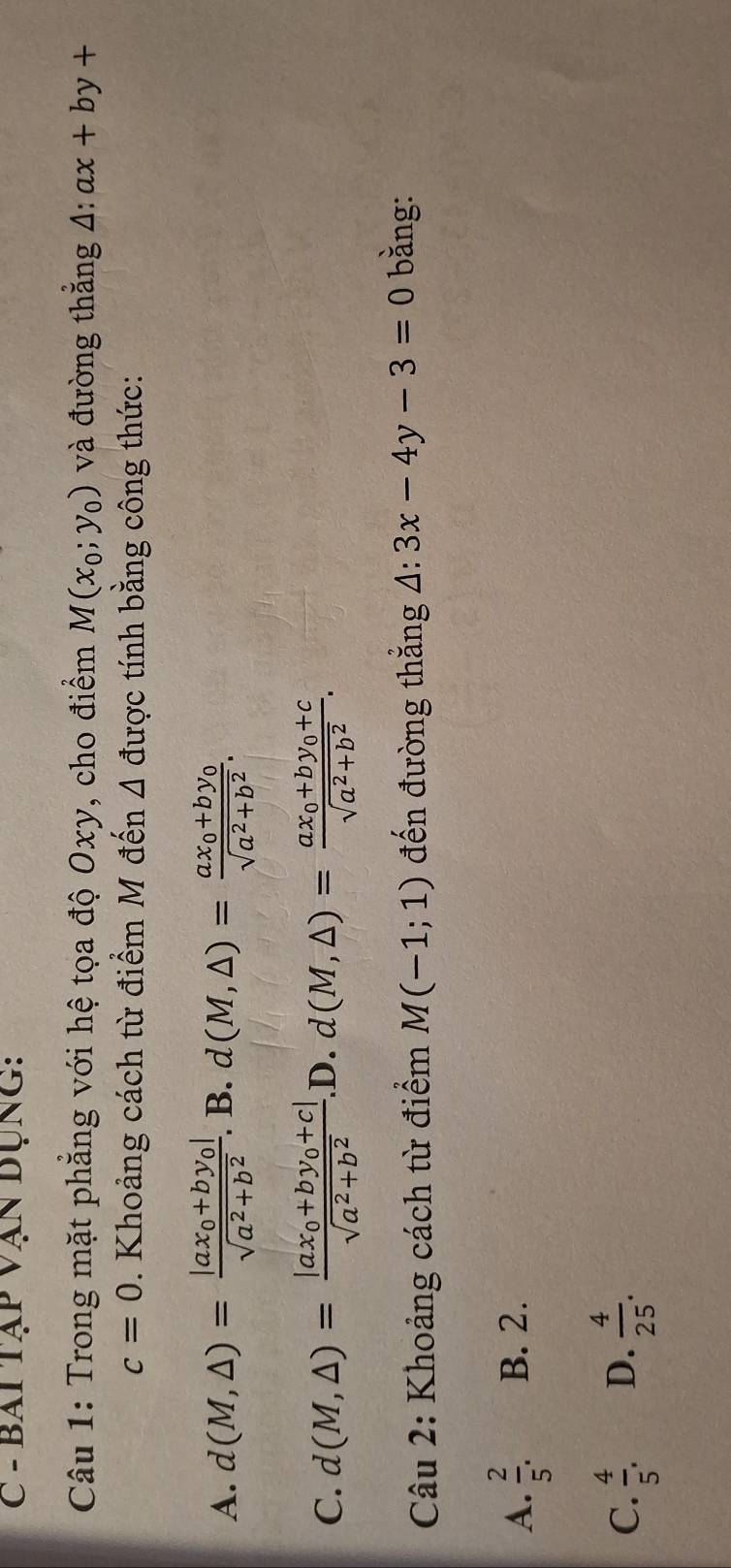 bai tập vận dụng:
Câu 1: Trong mặt phẳng với hệ tọa độ Oxy, cho điểm M(x_0;y_0) và đường thẳng 4: ax+by+
c=0 0. Khoảng cách từ điểm M đến △ được tính bằng công thức:
A. d(M,△ )=frac |ax_0+by_0|sqrt(a^2+b^2). B. d(M,△ )=frac ax_0+by_0sqrt(a^2+b^2).
C. d(M,△ )=frac |ax_0+by_0+c|sqrt(a^2+b^2)..D. d(M,△ )=frac ax_0+by_0+csqrt(a^2+b^2). 
Câu 2: Khoảng cách từ điểm M(-1;1) đến đường thắng △ :3x-4y-3=0 bằng:
A.  2/5 . B. 2.
C.  4/5 . D.  4/25 .