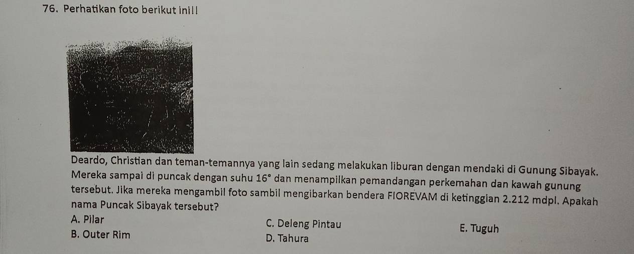 Perhatikan foto berikut inil!
Deardo, Christian dan teman-temannya yang lain sedang melakukan liburan dengan mendaki di Gunung Sibayak.
Mereka sampai dì puncak dengan suhu 16° dan menampilkan pemandangan perkemahan dan kawah gunung
tersebut. Jika mereka mengambil foto sambil mengibarkan bendera FIOREVAM di ketinggian 2.212 mdpl. Apakah
nama Puncak Sibayak tersebut?
A. Pilar C. Deleng Pintau E. Tuguh
B. Outer Rim D. Tahura