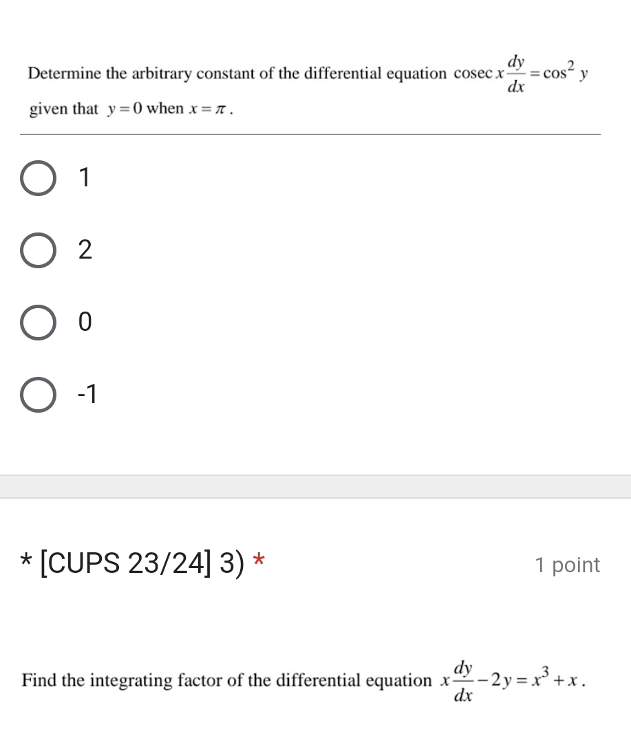 Determine the arbitrary constant of the differential equation cos ecx dy/dx =cos^2y
given that y=0 when x=π.
1
2
0
-1
* [CUPS 23/24] 3) * 1 point
Find the integrating factor of the differential equation x dy/dx -2y=x^3+x.