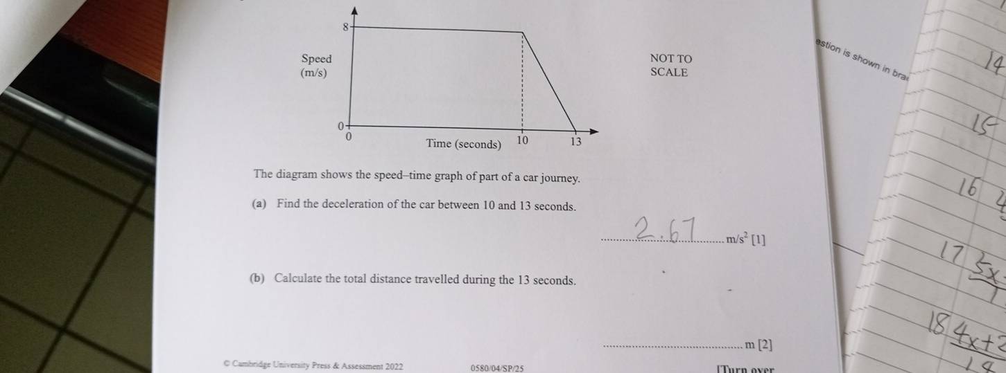 SpeedNOT TO 
stion is shown in bra 
(m/s)SCALE 
The diagram shows the speed--time graph of part of a car journey. 
(a) Find the deceleration of the car between 10 and 13 seconds. 
_ m/s^2 [1] 
(b) Calculate the total distance travelled during the 13 seconds. 
_ m [2] 
© Cambridge University Press & Assessment 2022 0580/04/SP/25 Turn over