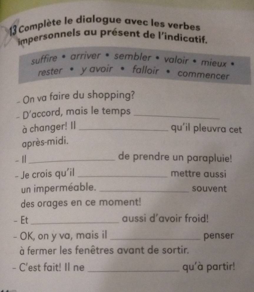 Complète le dialogue avec les verbes 
impersonnels au présent de l'indicatif. 
suffire • arriver • sembler • valoir • mieux 
rester • y avoir • falloir * commencer 
_ On va faire du shopping? 
- D’accord, mais le temps_ 
à changer! Il _qu'il pleuvra cet 
après-midi. 
- 11_ 
de prendre un parapluie! 
- Je crois qu'il _mettre aussi 
un imperméable. _souvent 
des orages en ce moment! 
- Et _aussi d’avoir froid! 
- OK, on y va, mais il _penser 
à fermer les fenêtres avant de sortir. 
- C'est fait! Il ne _qu'à partir!