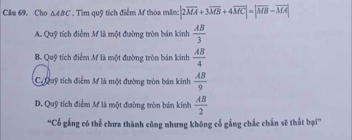 Câu 69, Cho △ ABC. Tìm quỹ tích điểm M thỏa mãn: |2overline MA+3overline MB+4overline MCendvmatrix =beginvmatrix overline MB-overline MA|
A. Quỹ tích điểm M là một đường tròn bán kính  AB/3 
B. Quỹ tích điểm M là một đường tròn bán kính  AB/4 
C. Quỹ tích điểm M là một đường tròn bán kính  AB/9 
D. Quỹ tích điểm M là một đường tròn bán kính  AB/2 
“Cố gắng có thể chưa thành công nhưng không cố gắng chắc chắn sẽ thất bại”