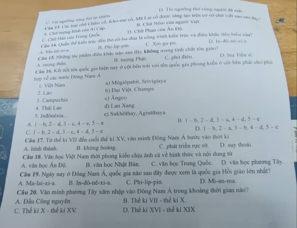 D. Tín ngưỡng thờ cúng người đã mất.
C. Tín ngường sùng bái tự nhiên.
Câu 13. Các loại chữ Chăm cổ, Khơ-me cổ, Mã Lai cổ được sáng tạo trên cơ sở chữ viết nào sau đây?
B. Chữ Nôm của người Việt.
A. Chữ tượng hình của Ai Cập.
C. Chữ Hán của Trung Quốc, D. Chữ Phạn của Ấn Độ.
Cầu 14. Quần thể kiến trúc đến Bộ-rô-bu-đua là công trình kiển trúc và điều khắc tiêu biểu của?
A. Ma-lai-xi-a. B. Phi-lip-pin. C. Xin-ga-po.
D. ln-đô-né-xi-a
Câu 15. Những tác phẩm điêu khắc nào sau đây không mang tinh chất tôn giáo?
A. tượng thần. B. tượng Phật. C. phù điêu. D. bia Tiên sĩ.
Câu 16. Kết nổi tên quốc gia hiện nay ở cột bên trái với tên quốc gia phong kiến ở cột bên phái cho phù
hợp về các nước Đông Nam Á
1. Việt Nam a) Môgiôpahít, Srivigiaya
2. Lào b) Đại Việt, Champa
3. Campuchia c) Ăngco
4. Thái Lan d) Lan Xang
5. Inđônêxia... e) Sukhôthay, Agiutthaya
A. 1 -b, 2 - d,3 - c,4 -e, 5 -a B. 1-b,2-d, 3-a, 4- d, 5- e
C. 1 - b, 2 - d, 3 - c, 4 - d, 5 - e D. 1 - b, 2 - a, 3 - b.4-d,5-e
Câu 17. Từ thế kỉ VII đến cuối thế kỉ XV, văn minh Đông Nam Á bước vào thời ki
A. hình thành. B. khủng hoảng. C. phát triển rực rỡ. D. suy thoái.
Câu 18. Văn học Việt Nam thời phong kiến chịu ảnh cả về hình thức và nội dung từ
A. văn học Ấn Độ. B. văn học Nhật Bản. C. văn học Trung Quốc. D. văn học phương Tây.
Câu 19. Ngày nay ở Đông Nam Á, quốc gia nào sau đây được xem là quốc gia Hồi giáo lớn nhất?
A. Ma-lai-xi-a. B. In-đô-nê-xi-a. C. Phi-lip-pin. D. Mi-an-ma.
Câu 20. Văn minh phương Tây xâm nhập vào Đông Nam Á trong khoảng thời gian nào?
A. Đầu Công nguyên B. Thế ki VII - thế ki X.
C. Thế ki X - thế ki XV. D. Thế kỉ XVI - thế ki XIX