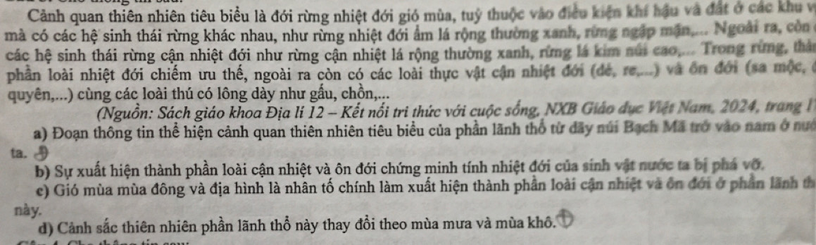 Cảnh quan thiên nhiên tiêu biểu là đới rừng nhiệt đới gió mùa, tuý thuộc vào điều kiện khí hậu và đất ở các khu vị 
mà có các hệ sinh thái rừng khác nhau, như rừng nhiệt đới ẩm lá rộng thường xanh, rừng ngập mặn.... Ngoài ra, còn ở 
các hệ sinh thái rừng cận nhiệt đới như rừng cận nhiệt lá rộng thường xanh, rừng lá kim núi cao,... Trong rừng, thản 
phần loài nhiệt đới chiếm ưu thế, ngoài ra còn có các loài thực vật cận nhiệt đới (dẻ, re....) và ôn đới (sa mộc, ở 
quyên,...) cùng các loài thú có lông dày như gấu, chồn,... 
(Nguồn: Sách giáo khoa Địa lí 12 - Kết nổi tri thức với cuộc sống, NXB Giáo dục Việt Nam, 2024, trang l 
a) Đoạn thông tin thể hiện cảnh quan thiên nhiên tiêu biểu của phần lãnh thổ từ dãy núi Bạch Mã trở vào nam ở nướ 
ta. 
b) Sự xuất hiện thành phần loài cận nhiệt và ôn đới chứng minh tính nhiệt đới của sinh vật nước ta bị phá vớ. 
c) Gió mùa mùa đông và địa hình là nhân tố chính làm xuất hiện thành phần loài cận nhiệt và ôn đới ở phần lãnh th 
này. 
d) Cảnh sắc thiên nhiên phần lãnh thổ này thay đổi theo mùa mưa và mùa khô.