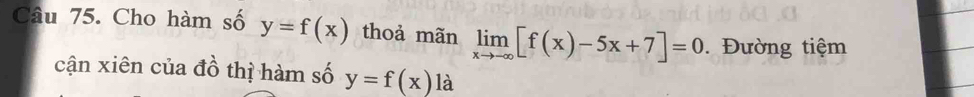 Cho hàm số y=f(x) thoả mãn limlimits _xto -∈fty [f(x)-5x+7]=0 Đường tiệm
cận xiên của đồ thị hàm số y=f(x) là