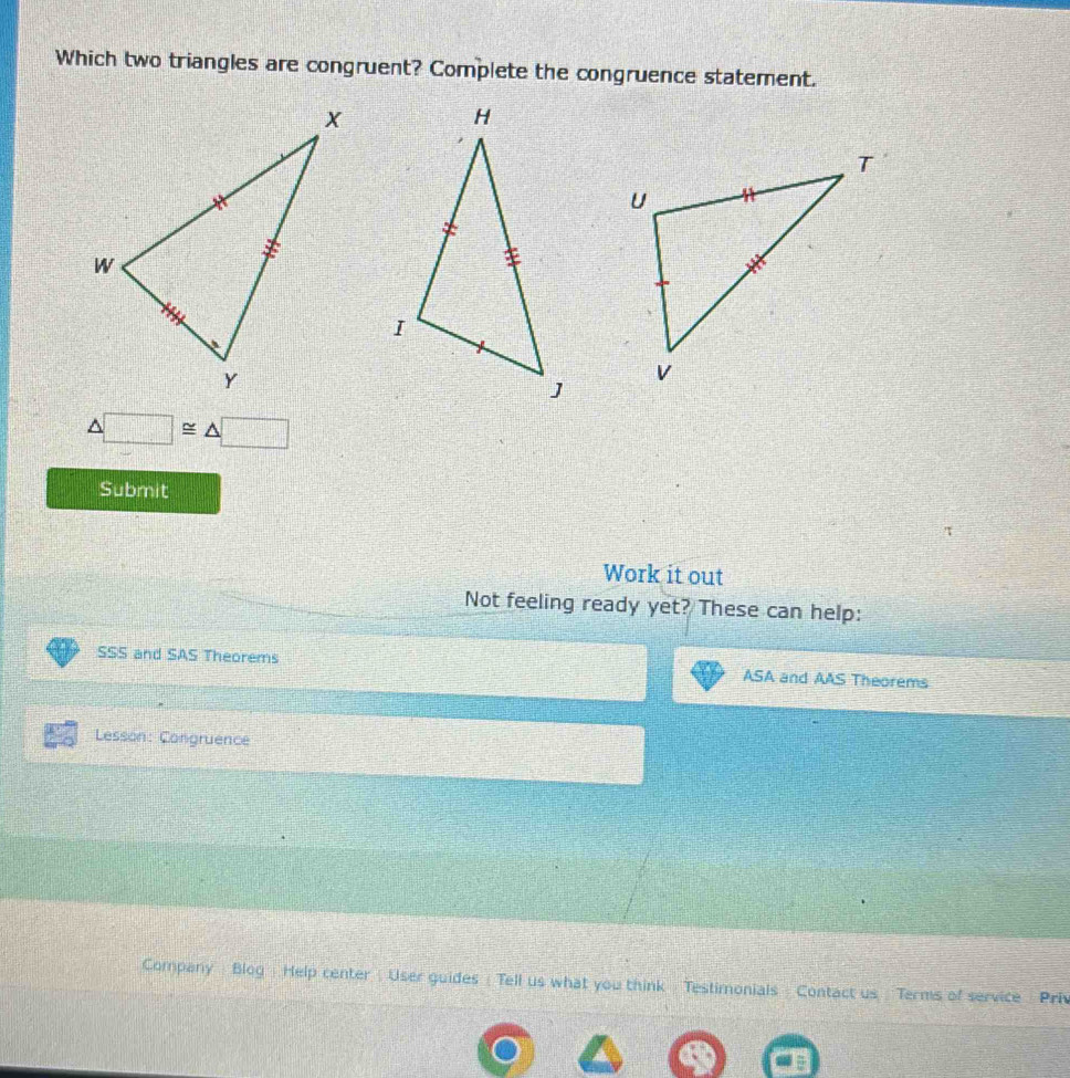 Which two triangles are congruent? Complete the congruence statement.
△ □ ≌ △ □
Submit 
Work it out 
Not feeling ready yet? These can help: 
SSS and SAS Theorems ASA and AAS Theorems 
Lesson: Congruence 
Company Blog Help center : User guides ( Tell us what you think Testimonials Contact us Terms of service Pri