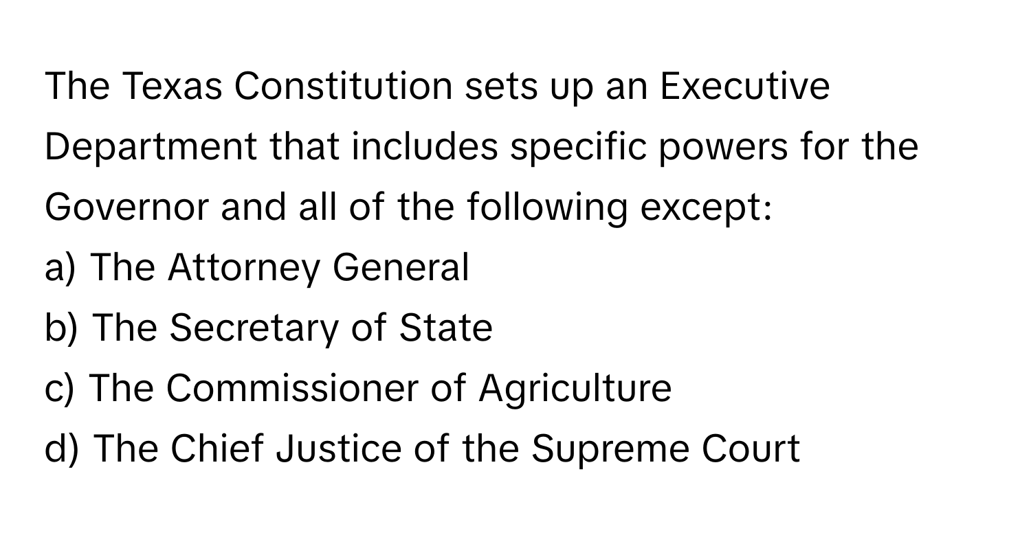 The Texas Constitution sets up an Executive Department that includes specific powers for the Governor and all of the following except:

a) The Attorney General
b) The Secretary of State
c) The Commissioner of Agriculture
d) The Chief Justice of the Supreme Court