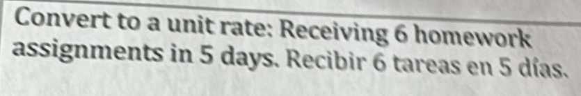 Convert to a unit rate: Receiving 6 homework 
assignments in 5 days. Recibir 6 tareas en 5 días.