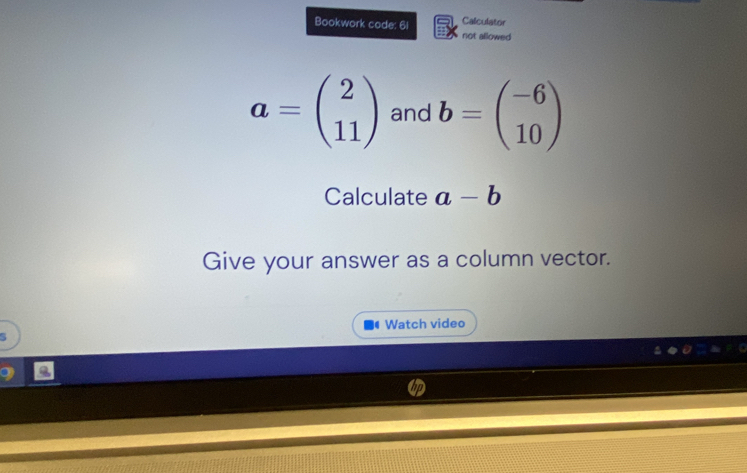 Calculator 
Bookwork code: 61 not allowed
a=beginpmatrix 2 11endpmatrix and b=beginpmatrix -6 10endpmatrix
Calculate a-b
Give your answer as a column vector. 
Watch video 
5