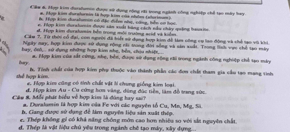 Câu 6, Hợp kim duralumin được sử dụng rộng rãi trong ngành công nghiệp chế tạo máy bay.
a. Hợp kim duralurnin là hợp kim của nhôm (alurinum).
b. Hợp kim duralumin có đặc điểm nhẹ, cứng, bền cơ học.
e. Hợp kim duralumin được sản xuất bảng cách nấu cháy quặng bauxite.
d. Hợp kim duralumin bền trong môi trường acid và kiểm.
Câu 7. Tử thời cổ đại, con người đã biết sử dụng hợp kim đề làm công cụ lao động và chế tạo vũ khí.
Ngày nay, hợp kim được sử dụng rộng rãi trong đời sống và sản xuất. Trong lĩnh vực chế tạo máy
bay, ôtô,.. sử dụng những hợp kim nhẹ, bèn, chịu nhiệt,...
a. Hợp kim của sắt cứng, nhẹ, bền, được sử dụng rộng rãi trong ngành công nghiệp chế tạo máy
bay.
b. Tính chất của hợp kim phụ thuộc vào thành phần các đơn chất tham gia cấu tạo mạng tinh
thể hợp kim.
c. Hợp kim cũng có tính chất vật lí chung giống kim loại.
d. Hợp kim Au - Cu cứng hơn vàng, dùng đúc tiền, làm đồ trang sức.
Câu 8. Mỗi phát biểu về hợp kim là đúng hay sai?
a. Duralumin là hợp kim của Fe với các nguyên tố Cu, Mn, Mg, Si.
b. Gang được sử dụng đễ làm nguyên liệu sản xuất thép.
c. Thép không gỉ có khả năng chông mởn cao hơn nhiêu so với sắt nguyên chất.
d. Thép là vật liệu chủ yêu trong ngành chê tạo máy, xây dựng...