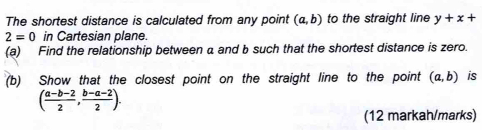 The shortest distance is calculated from any point (a,b) to the straight line y+x+
2=0 in Cartesian plane. 
(a) Find the relationship between a and b such that the shortest distance is zero. 
(b) Show that the closest point on the straight line to the point (a,b) is
( (a-b-2)/2 , (b-a-2)/2 ). 
(12 markah/marks)