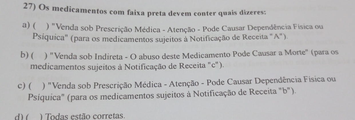 Os medicamentos com faixa preta devem conter quais dizeres: 
a) ( ) "Venda sob Prescrição Médica - Atenção - Pode Causar Dependência Física ou 
Psíquica" (para os medicamentos sujeitos à Notificação de Receita "A"). 
b) ( ) "Venda sob Indireta - O abuso deste Medicamento Pode Causar a Morte" (para os 
medicamentos sujeitos à Notificação de Receita "c"). 
c) ( ) "Venda sob Prescrição Médica - Atenção - Pode Causar Dependência Física ou 
Psíquica" (para os medicamentos sujeitos à Notificação de Receita "b"). 
d) ( ) Todas estão corretas.