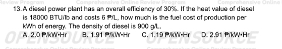 A diesel power plant has an overall efficiency of 30%. If the heat value of diesel
is 18000 BTU/Ib and costs 6 P/L, how much is the fuel cost of production per
kWh of energy. The density of diesel is 900 g/L.
A. 2.0 P/kW•Hr B. 1.91 P/kW•Hr C. 1.19 P/kW•Hr D. 2.91 P/kW•Hr