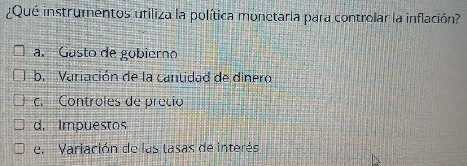 ¿Qué instrumentos utiliza la política monetaria para controlar la inflación?
a. Gasto de gobierno
b. Variación de la cantidad de dinero
c. Controles de precio
d. Impuestos
e. Variación de las tasas de interés